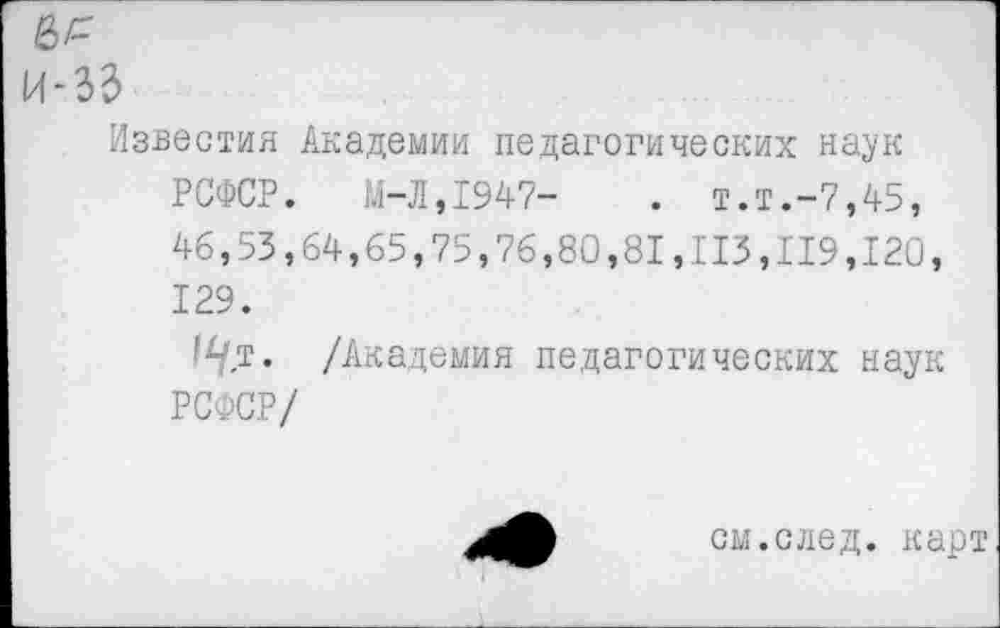 ﻿Известия Академии педагогических наук РСФСР. М-Л,1947-	. т.т.-7,45,
46,53,64,65,75,76,80,81,113,119,120, 129.
1^/т. /Академия педагогических наук РСФСР/
см.след. карт